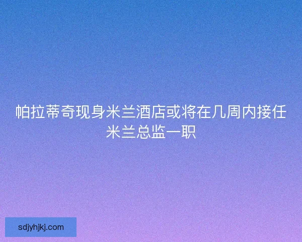帕拉蒂奇现身米兰酒店或将在几周内接任米兰总监一职 帕拉蒂奇现身米兰酒店或将在几周内接任米兰总监一职