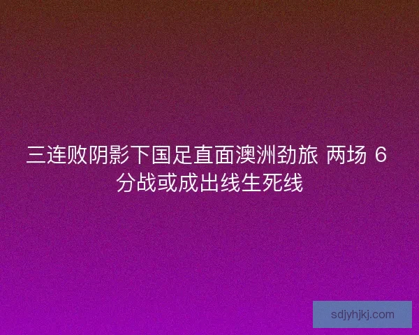 三连败阴影下国足直面澳洲劲旅 两场 6 分战或成出线生死线