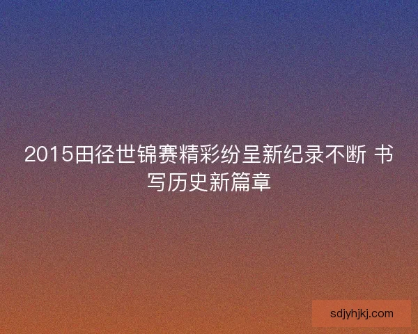2015田径世锦赛精彩纷呈新纪录不断 书写历史新篇章