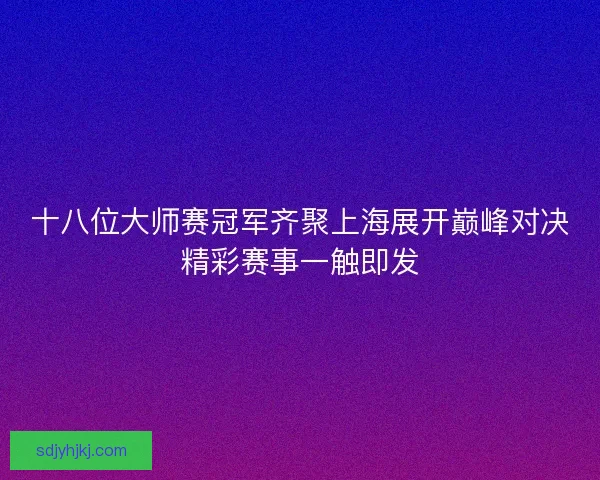 十八位大师赛冠军齐聚上海展开巅峰对决精彩赛事一触即发
