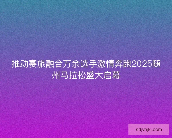 推动赛旅融合万余选手激情奔跑2025随州马拉松盛大启幕