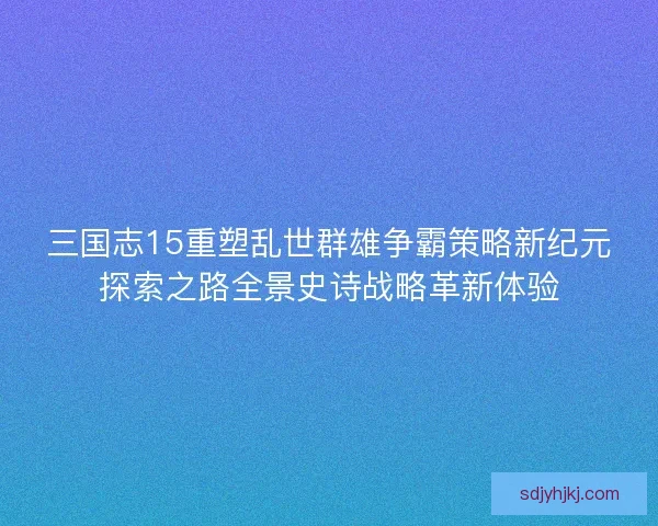 三国志15重塑乱世群雄争霸策略新纪元探索之路全景史诗战略革新体验